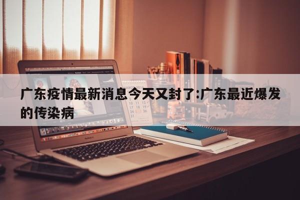 广东疫情最新消息今天又封了:广东最近爆发的传染病