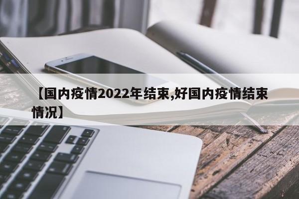 【国内疫情2022年结束,好国内疫情结束情况】