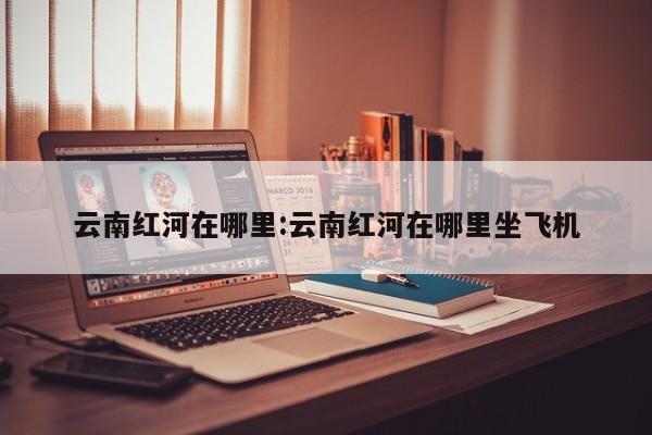 云南红河在哪里:云南红河在哪里坐飞机