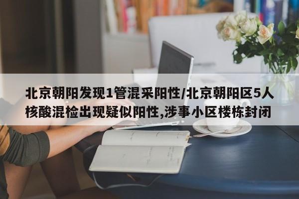 北京朝阳发现1管混采阳性/北京朝阳区5人核酸混检出现疑似阳性,涉事小区楼栋封闭