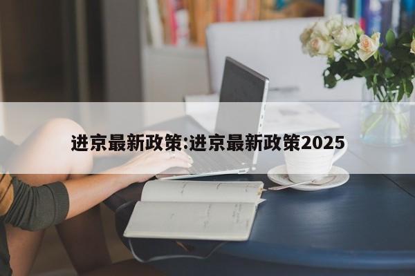进京最新政策:进京最新政策2025