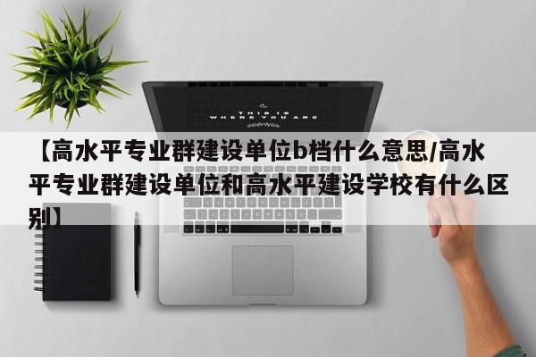 【高水平专业群建设单位b档什么意思/高水平专业群建设单位和高水平建设学校有什么区别】