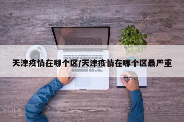 天津疫情在哪个区/天津疫情在哪个区最严重