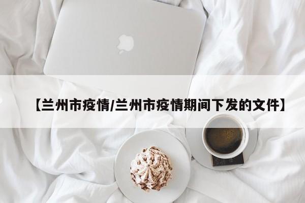 【兰州市疫情/兰州市疫情期间下发的文件】