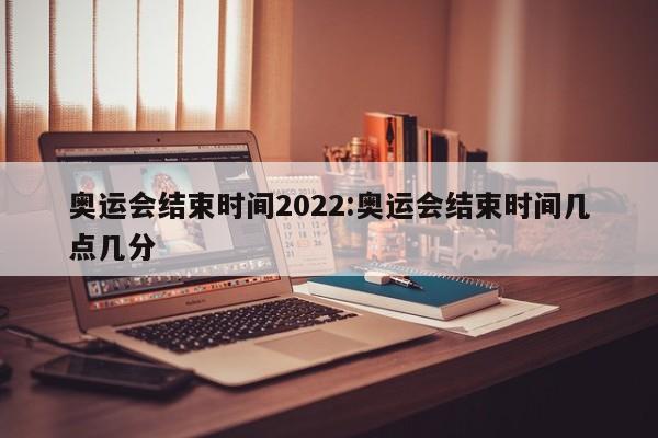 奥运会结束时间2022:奥运会结束时间几点几分