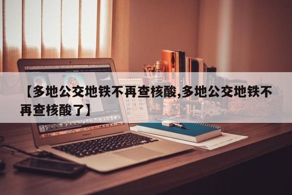 【多地公交地铁不再查核酸,多地公交地铁不再查核酸了】