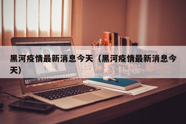 黑河疫情最新消息今天(黑河疫情最新消息今天)