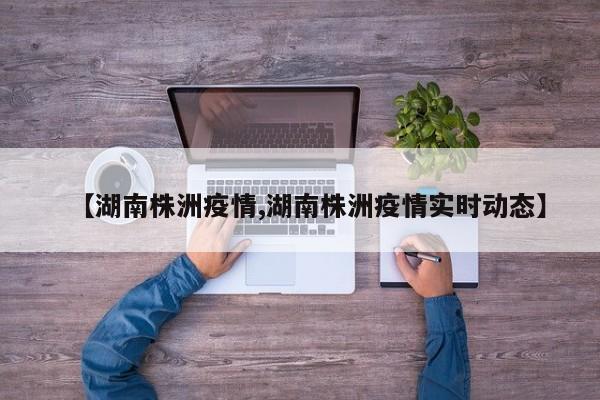 【湖南株洲疫情,湖南株洲疫情实时动态】