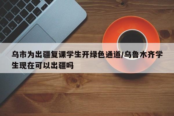 乌市为出疆复课学生开绿色通道/乌鲁木齐学生现在可以出疆吗