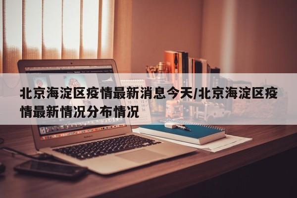 北京海淀区疫情最新消息今天/北京海淀区疫情最新情况分布情况