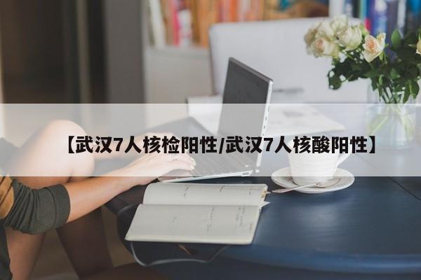 【武汉7人核检阳性/武汉7人核酸阳性】