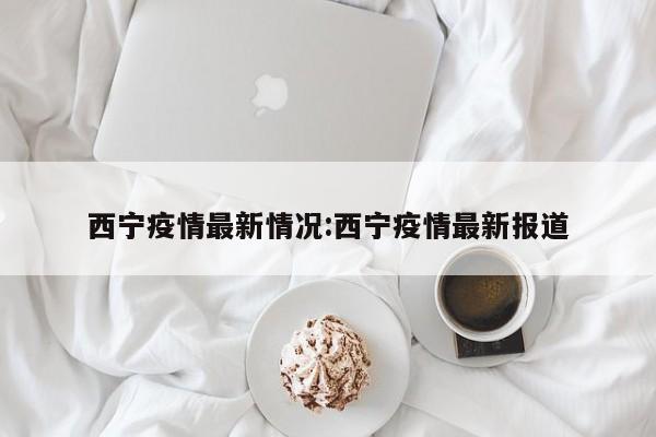 西宁疫情最新情况:西宁疫情最新报道