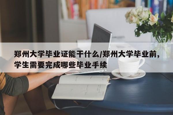郑州大学毕业证能干什么/郑州大学毕业前,学生需要完成哪些毕业手续