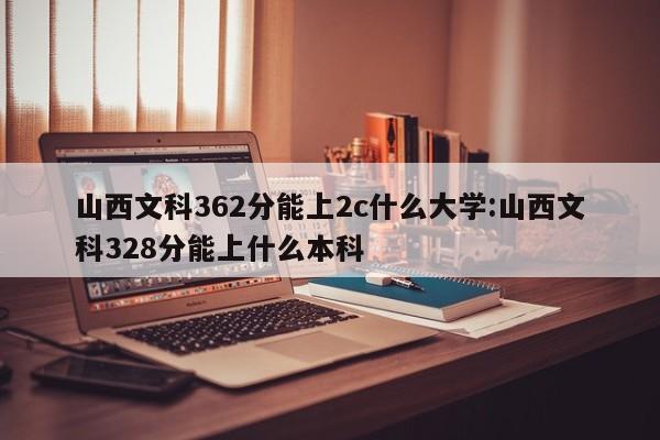 山西文科362分能上2c什么大学:山西文科328分能上什么本科