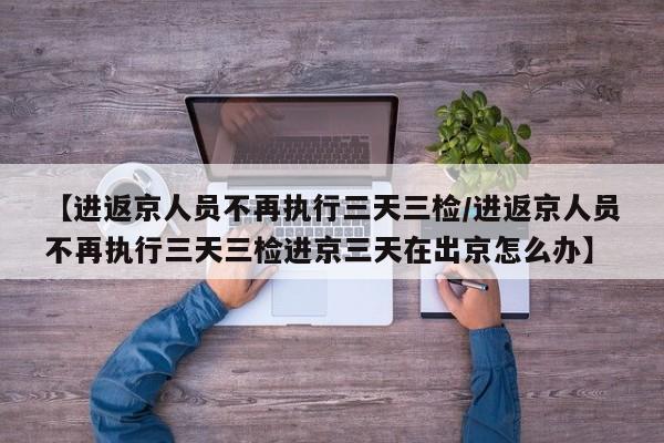 【进返京人员不再执行三天三检/进返京人员不再执行三天三检进京三天在出京怎么办】