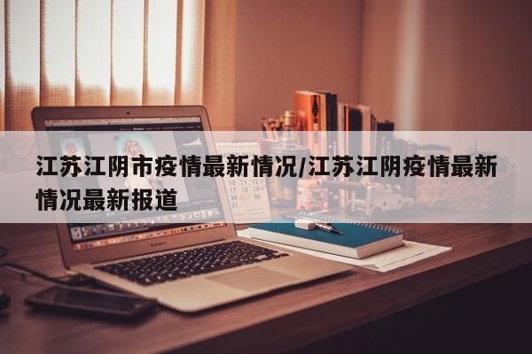 江苏江阴市疫情最新情况/江苏江阴疫情最新情况最新报道