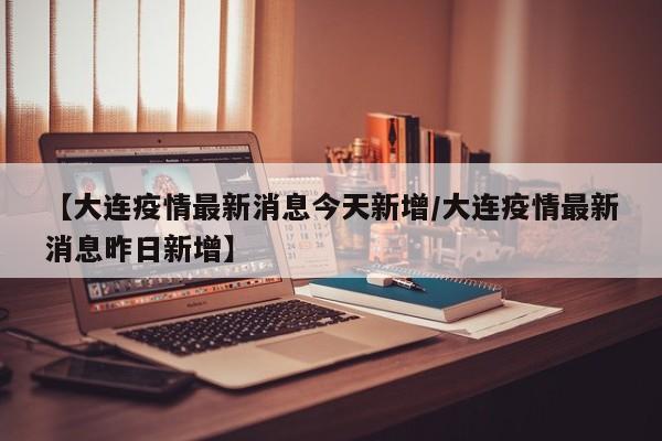 【大连疫情最新消息今天新增/大连疫情最新消息昨日新增】
