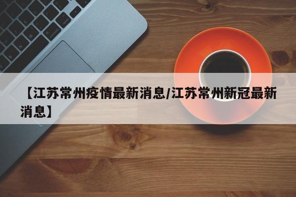 【江苏常州疫情最新消息/江苏常州新冠最新消息】