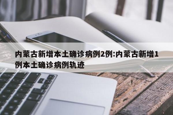 内蒙古新增本土确诊病例2例:内蒙古新增1例本土确诊病例轨迹