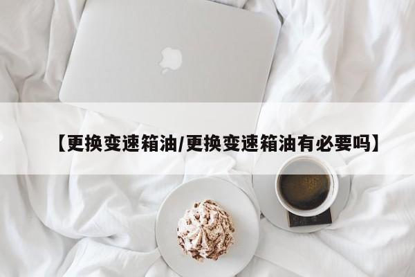 【更换变速箱油/更换变速箱油有必要吗】