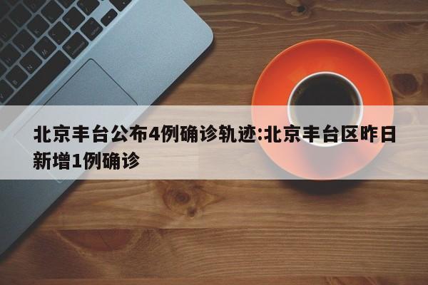 北京丰台公布4例确诊轨迹:北京丰台区昨日新增1例确诊