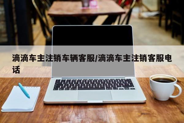 滴滴车主注销车辆客服/滴滴车主注销客服电话