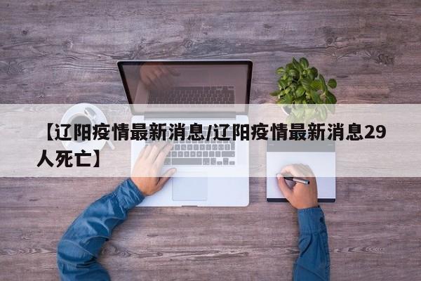 【辽阳疫情最新消息/辽阳疫情最新消息29人死亡】