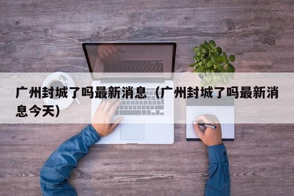 广州封城了吗最新消息（广州封城了吗最新消息今天）