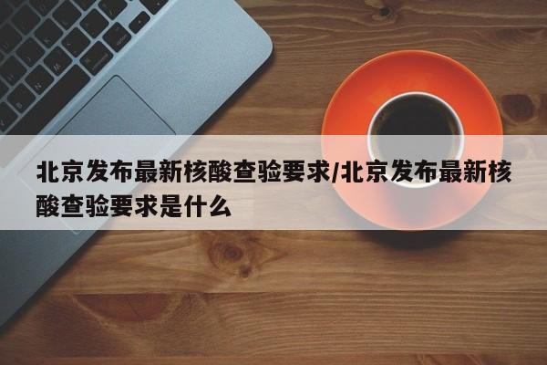 北京发布最新核酸查验要求/北京发布最新核酸查验要求是什么