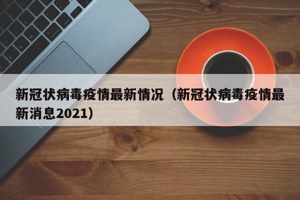 新冠状病毒疫情最新情况(新冠状病毒疫情最新消息2021)