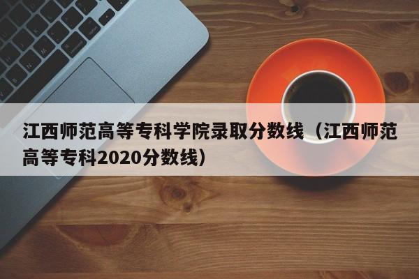江西师范高等专科学院录取分数线（江西师范高等专科2020分数线）