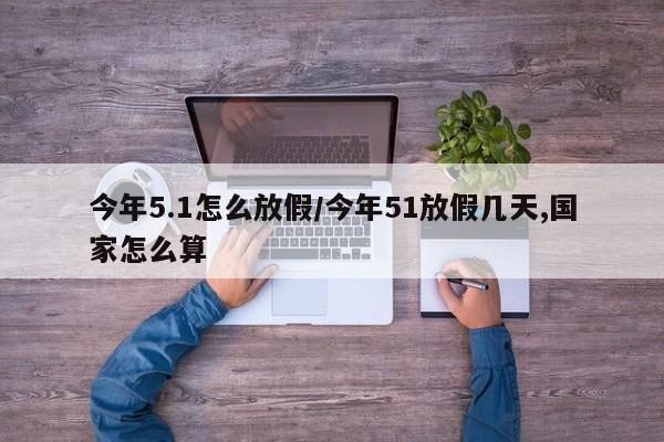 今年5.1怎么放假/今年51放假几天,国家怎么算