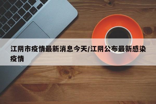 江阴市疫情最新消息今天/江阴公布最新感染疫情