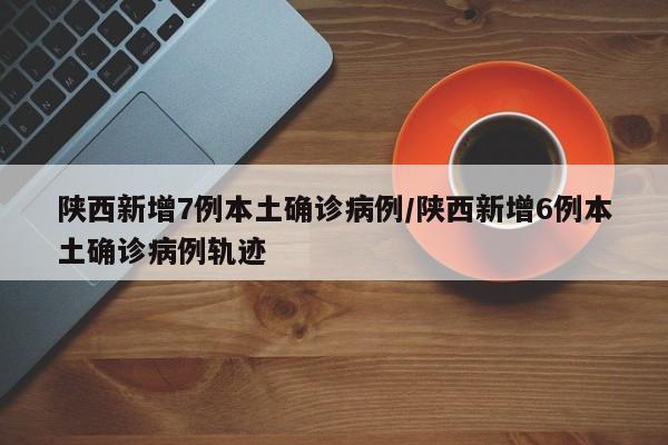陕西新增7例本土确诊病例/陕西新增6例本土确诊病例轨迹