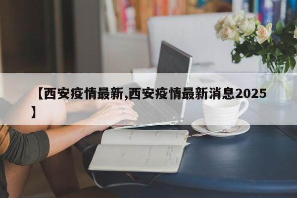 【西安疫情最新,西安疫情最新消息2025】