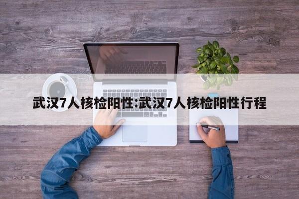 武汉7人核检阳性:武汉7人核检阳性行程