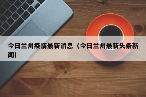 今日兰州疫情最新消息(今日兰州最新头条新闻)