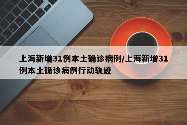 上海新增31例本土确诊病例/上海新增31例本土确诊病例行动轨迹