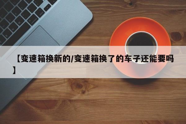【变速箱换新的/变速箱换了的车子还能要吗】