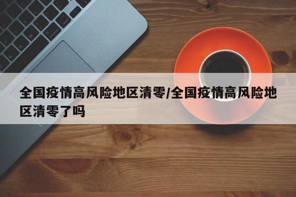 全国疫情高风险地区清零/全国疫情高风险地区清零了吗