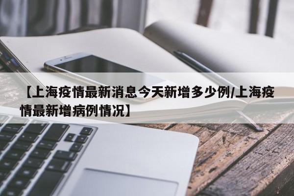 【上海疫情最新消息今天新增多少例/上海疫情最新增病例情况】