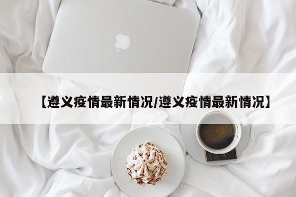 【遵义疫情最新情况/遵义疫情最新情况】