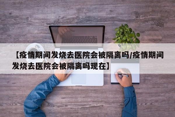 【疫情期间发烧去医院会被隔离吗/疫情期间发烧去医院会被隔离吗现在】