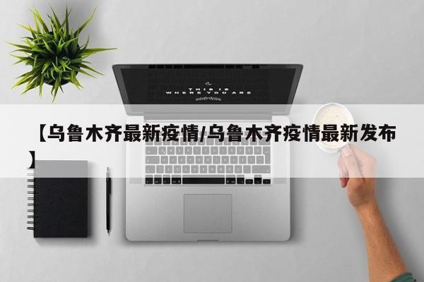 【乌鲁木齐最新疫情/乌鲁木齐疫情最新发布】