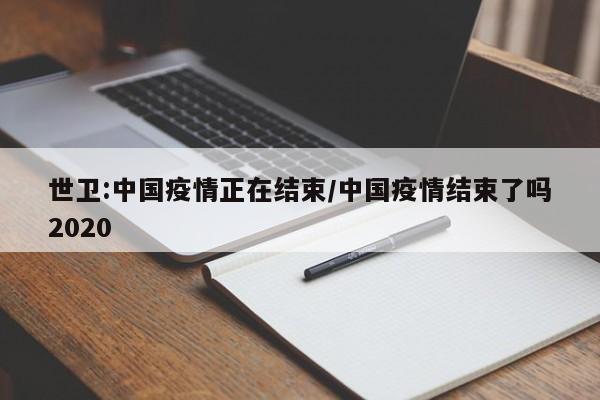 世卫:中国疫情正在结束/中国疫情结束了吗2020