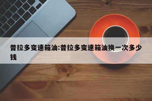 普拉多变速箱油:普拉多变速箱油换一次多少钱
