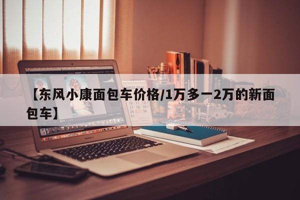 【东风小康面包车价格/1万多一2万的新面包车】