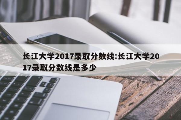 长江大学2017录取分数线:长江大学2017录取分数线是多少