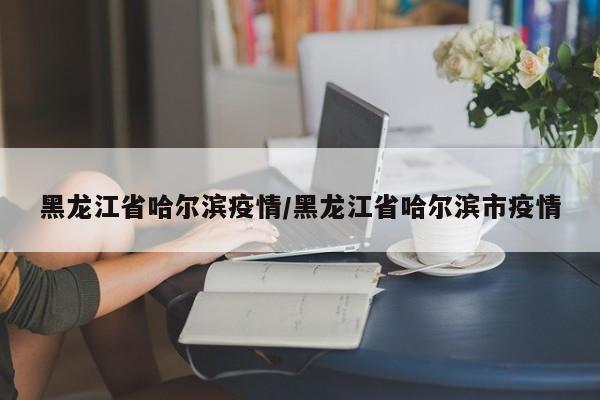 黑龙江省哈尔滨疫情/黑龙江省哈尔滨市疫情