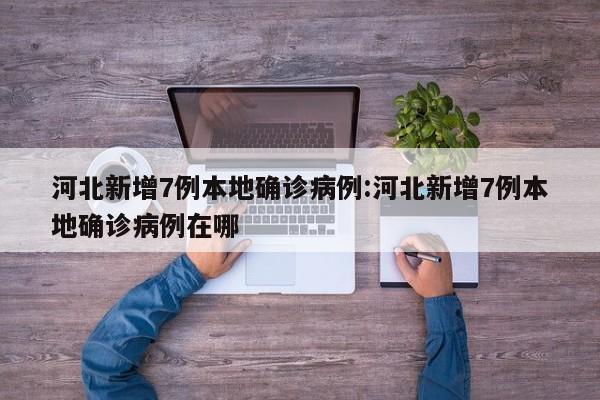 河北新增7例本地确诊病例:河北新增7例本地确诊病例在哪